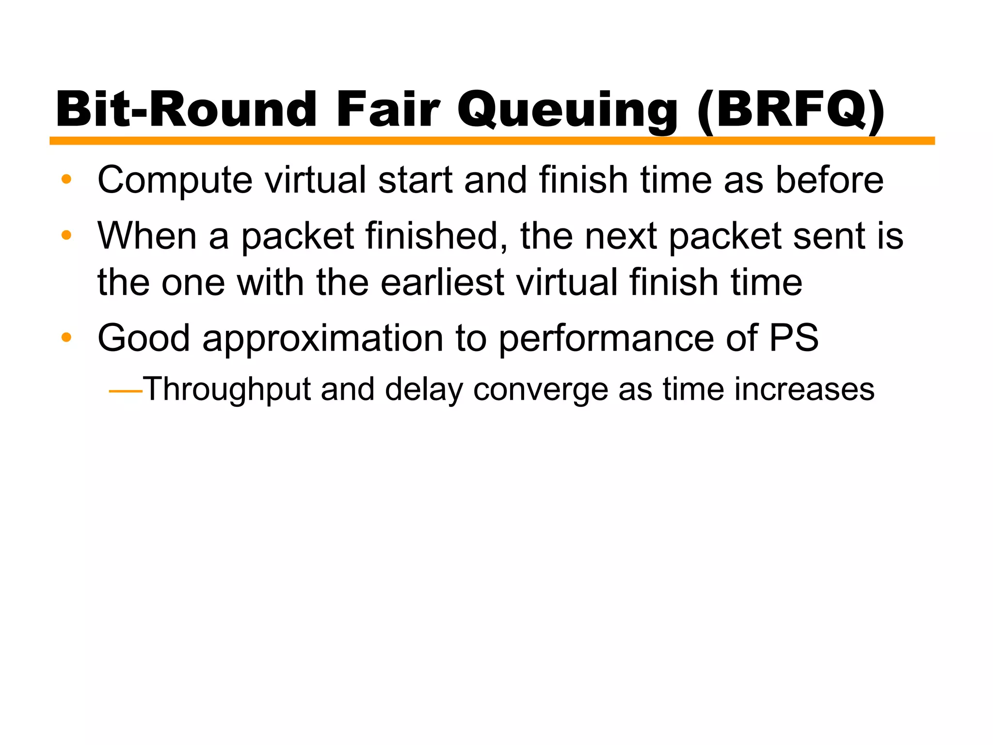 Bit-Round Fair Queuing (BRFQ)
• Compute virtual start and finish time as before
• When a packet finished, the next packet sent is
the one with the earliest virtual finish time
• Good approximation to performance of PS
—Throughput and delay converge as time increases
 