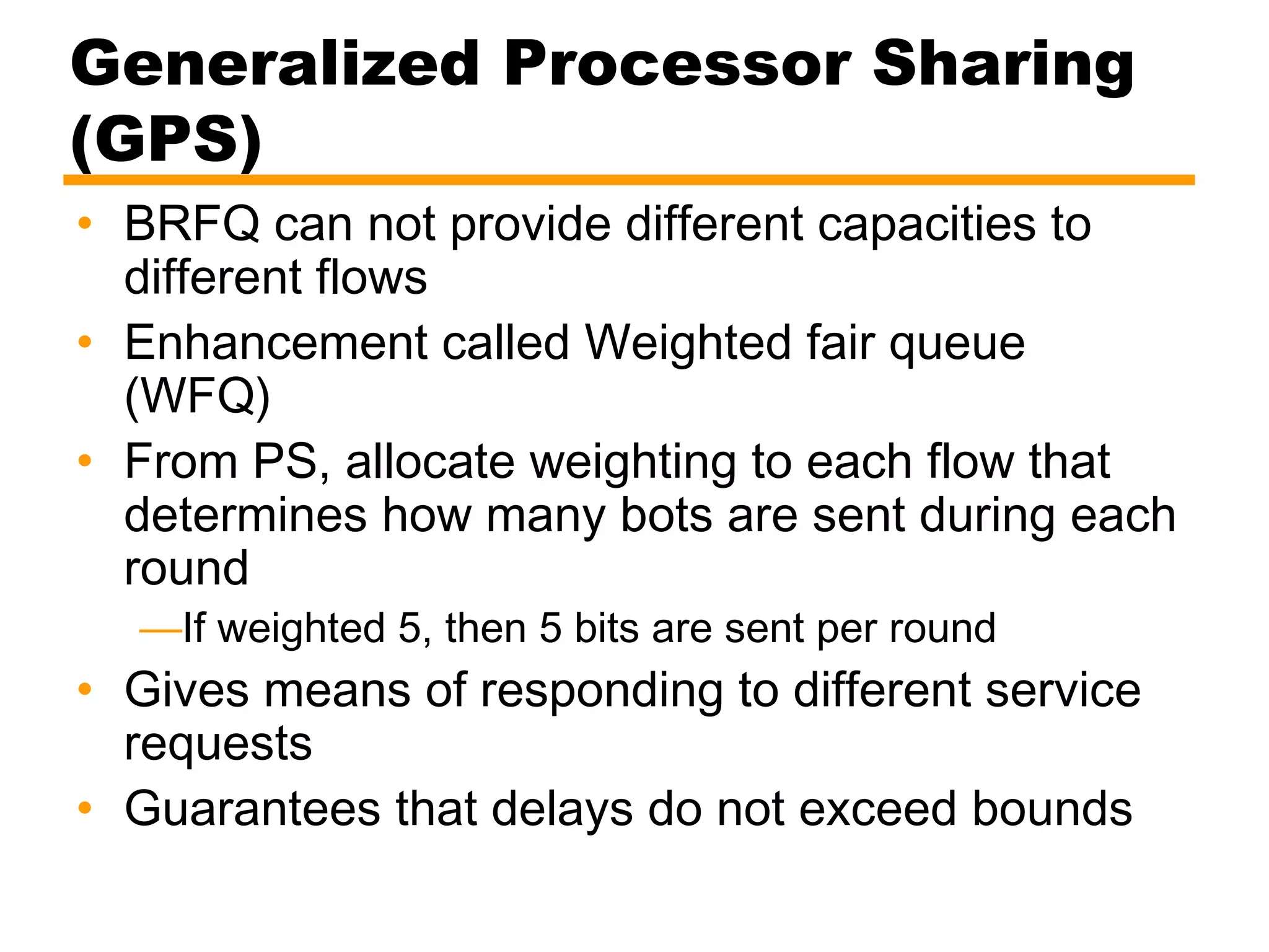Generalized Processor Sharing
(GPS)
• BRFQ can not provide different capacities to
different flows
• Enhancement called Weighted fair queue
(WFQ)
• From PS, allocate weighting to each flow that
determines how many bots are sent during each
round
—If weighted 5, then 5 bits are sent per round
• Gives means of responding to different service
requests
• Guarantees that delays do not exceed bounds
 