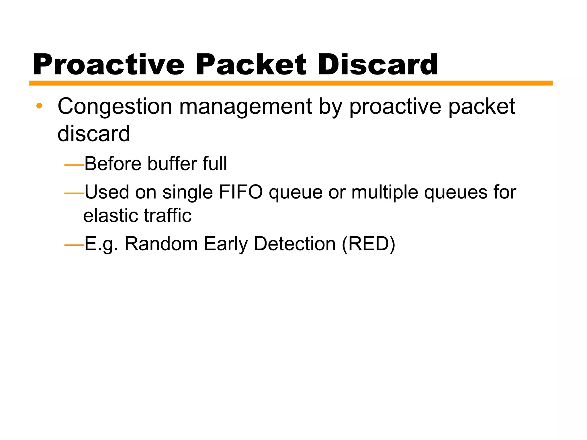 Proactive Packet Discard
• Congestion management by proactive packet
discard
—Before buffer full
—Used on single FIFO queue or multiple queues for
elastic traffic
—E.g. Random Early Detection (RED)
 