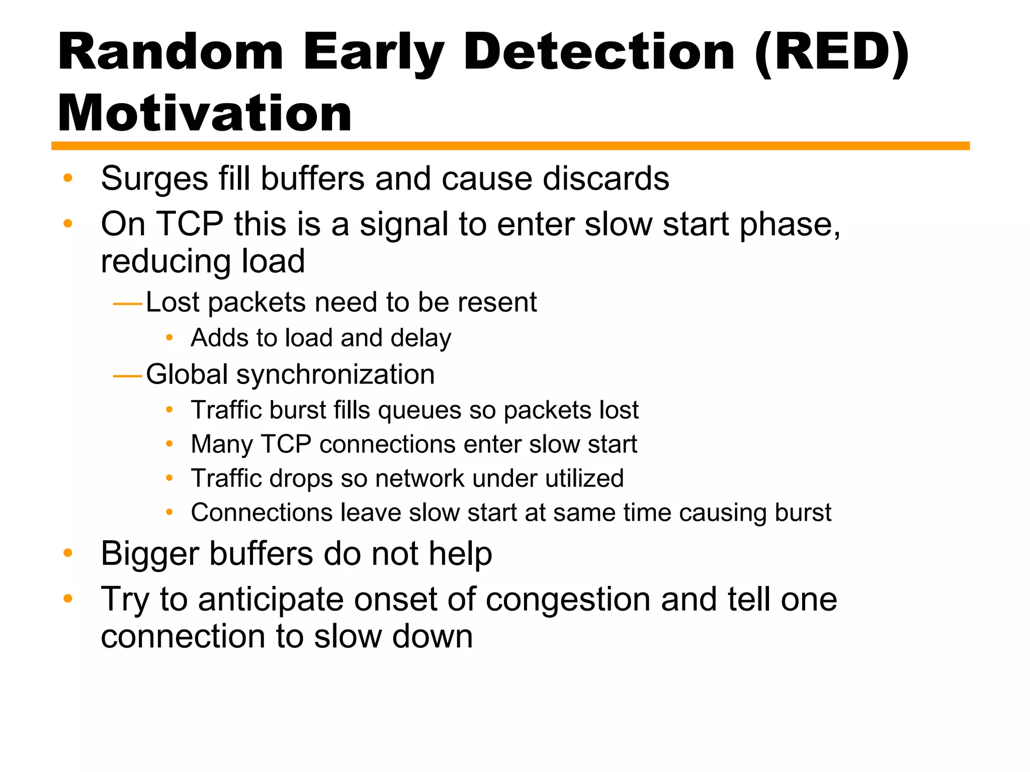Random Early Detection (RED)
Motivation
• Surges fill buffers and cause discards
• On TCP this is a signal to enter slow start phase,
reducing load
—Lost packets need to be resent
• Adds to load and delay
—Global synchronization
• Traffic burst fills queues so packets lost
• Many TCP connections enter slow start
• Traffic drops so network under utilized
• Connections leave slow start at same time causing burst
• Bigger buffers do not help
• Try to anticipate onset of congestion and tell one
connection to slow down
 