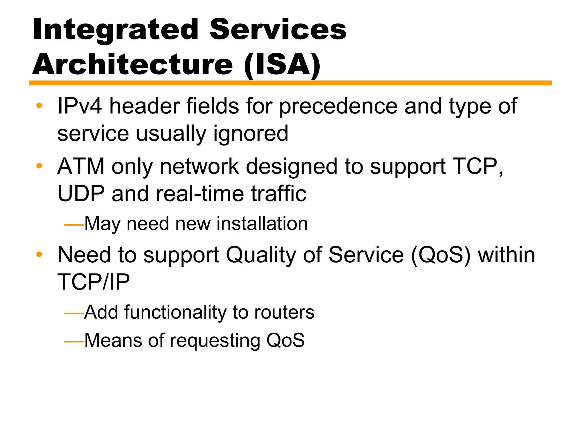 Integrated Services
Architecture (ISA)
• IPv4 header fields for precedence and type of
service usually ignored
• ATM only network designed to support TCP,
UDP and real-time traffic
—May need new installation
• Need to support Quality of Service (QoS) within
TCP/IP
—Add functionality to routers
—Means of requesting QoS
 