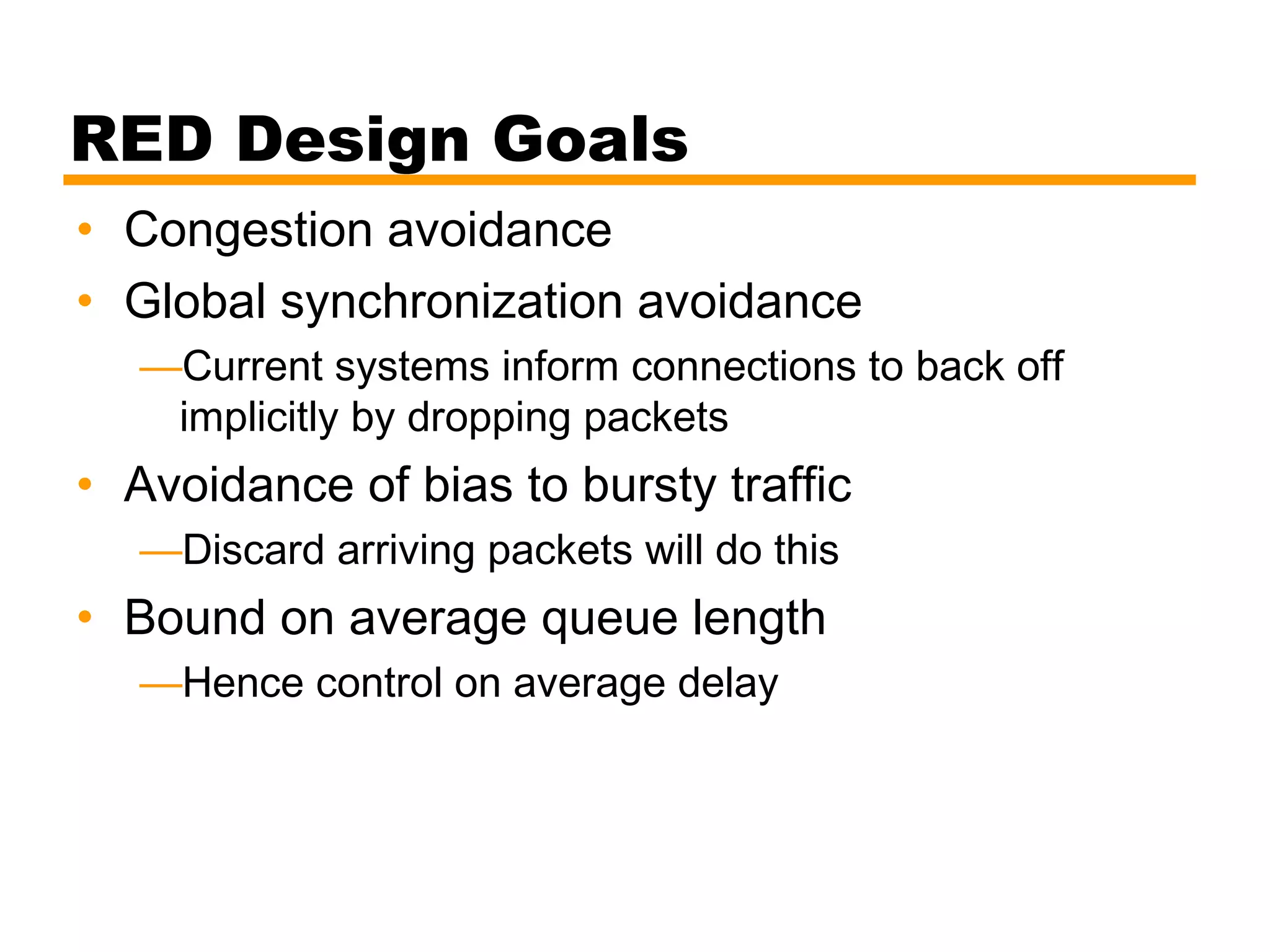 RED Design Goals
• Congestion avoidance
• Global synchronization avoidance
—Current systems inform connections to back off
implicitly by dropping packets
• Avoidance of bias to bursty traffic
—Discard arriving packets will do this
• Bound on average queue length
—Hence control on average delay
 