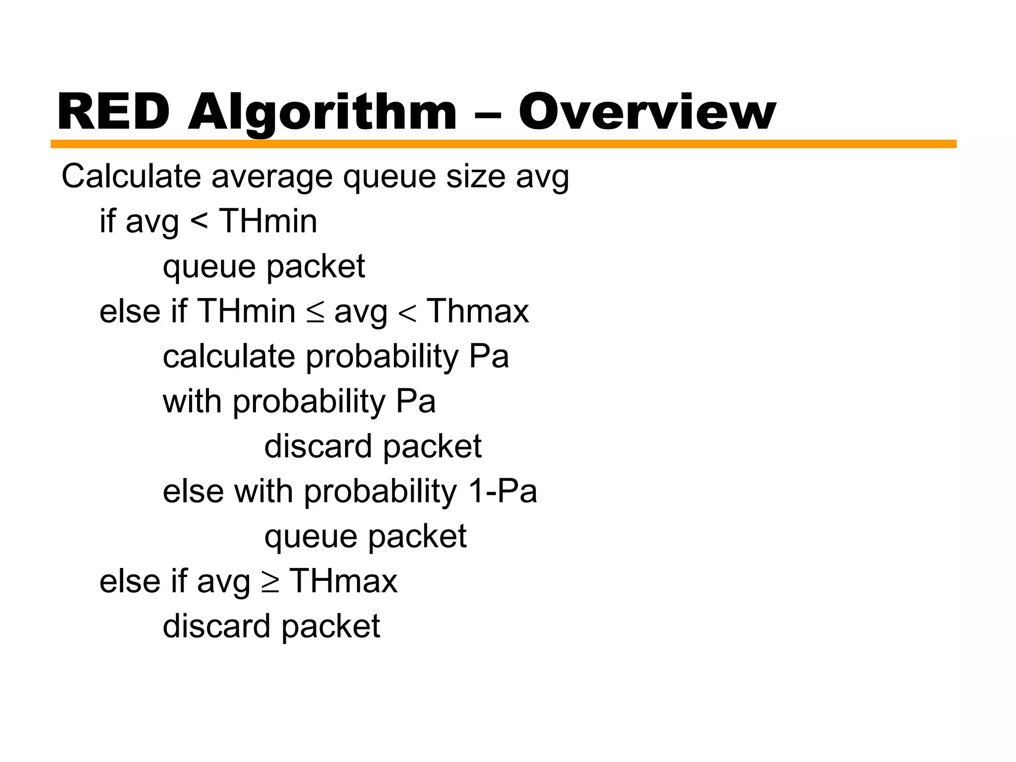 RED Algorithm – Overview
Calculate average queue size avg
if avg < THmin
queue packet
else if THmin ≤ avg < Thmax
calculate probability Pa
with probability Pa
discard packet
else with probability 1-Pa
queue packet
else if avg ≥ THmax
discard packet
 