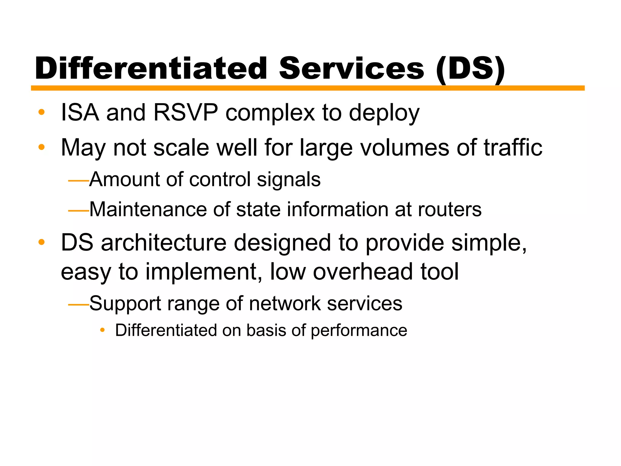 Differentiated Services (DS)
• ISA and RSVP complex to deploy
• May not scale well for large volumes of traffic
—Amount of control signals
—Maintenance of state information at routers
• DS architecture designed to provide simple,
easy to implement, low overhead tool
—Support range of network services
• Differentiated on basis of performance
 
