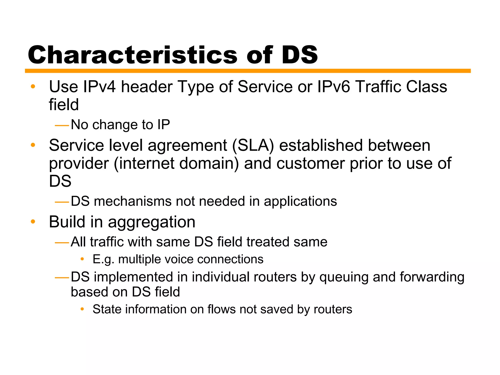 Characteristics of DS
• Use IPv4 header Type of Service or IPv6 Traffic Class
field
—No change to IP
• Service level agreement (SLA) established between
provider (internet domain) and customer prior to use of
DS
—DS mechanisms not needed in applications
• Build in aggregation
—All traffic with same DS field treated same
• E.g. multiple voice connections
—DS implemented in individual routers by queuing and forwarding
based on DS field
• State information on flows not saved by routers
 