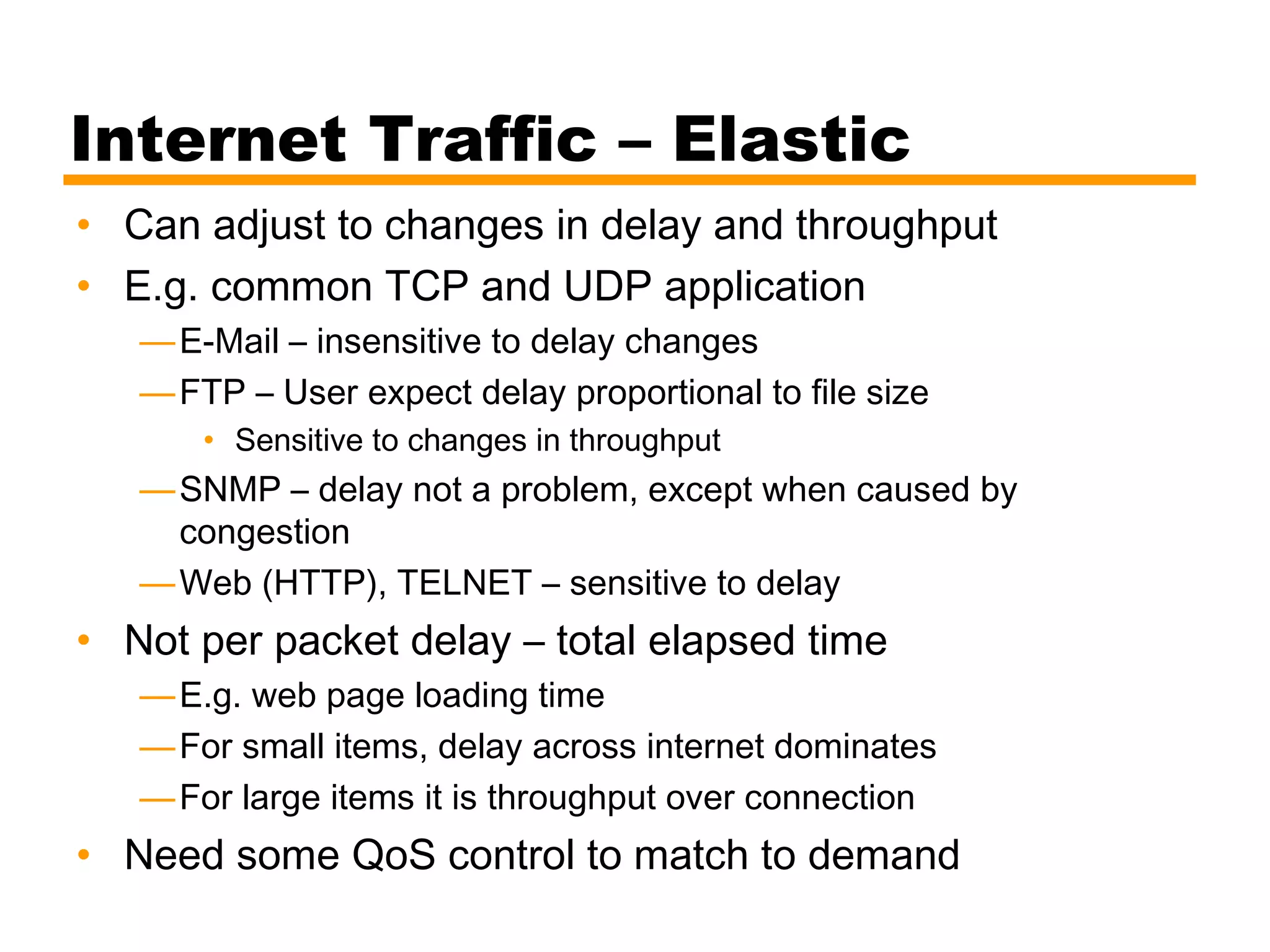 Internet Traffic – Elastic
• Can adjust to changes in delay and throughput
• E.g. common TCP and UDP application
—E-Mail – insensitive to delay changes
—FTP – User expect delay proportional to file size
• Sensitive to changes in throughput
—SNMP – delay not a problem, except when caused by
congestion
—Web (HTTP), TELNET – sensitive to delay
• Not per packet delay – total elapsed time
—E.g. web page loading time
—For small items, delay across internet dominates
—For large items it is throughput over connection
• Need some QoS control to match to demand
 