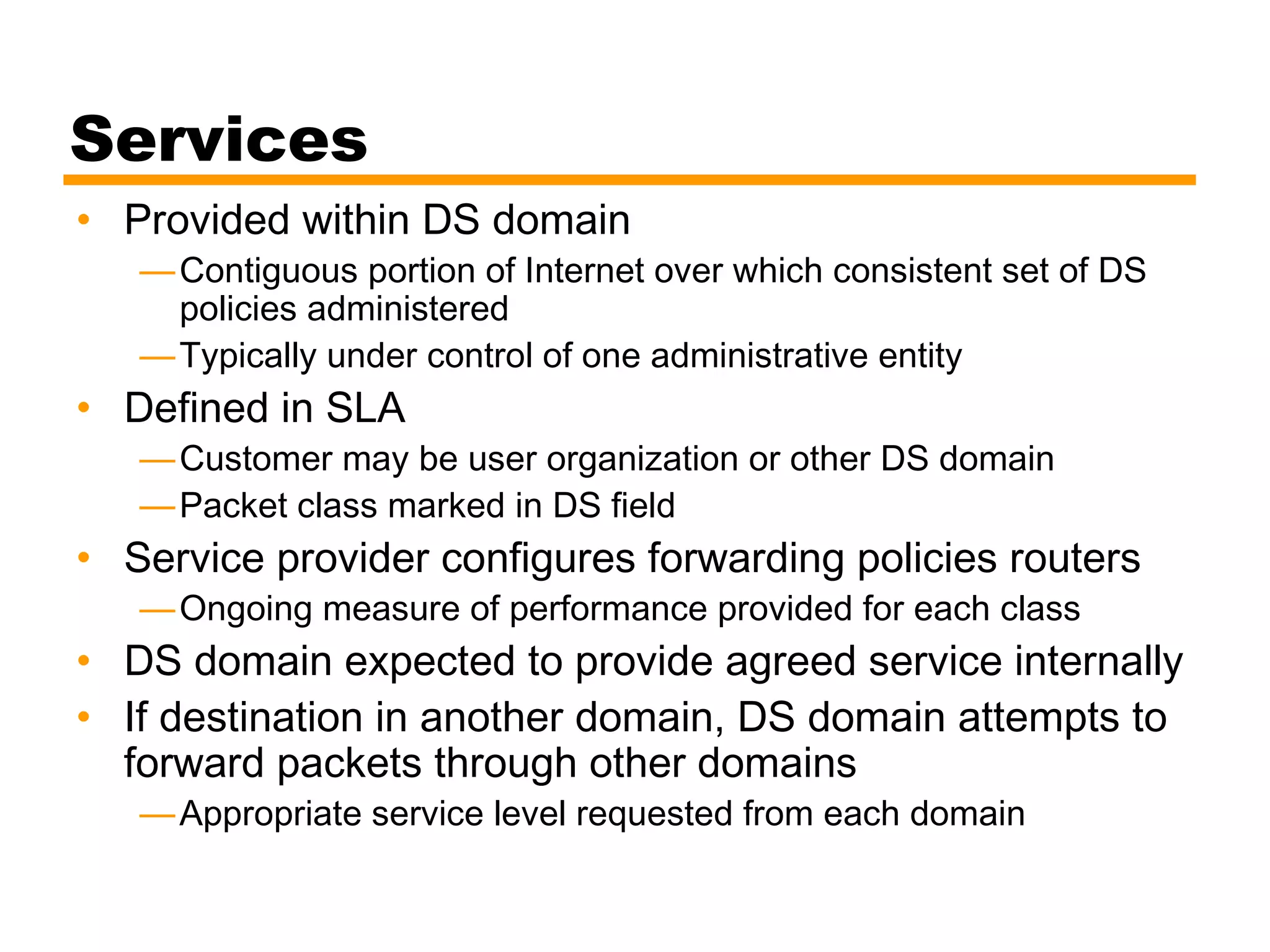 Services
• Provided within DS domain
—Contiguous portion of Internet over which consistent set of DS
policies administered
—Typically under control of one administrative entity
• Defined in SLA
—Customer may be user organization or other DS domain
—Packet class marked in DS field
• Service provider configures forwarding policies routers
—Ongoing measure of performance provided for each class
• DS domain expected to provide agreed service internally
• If destination in another domain, DS domain attempts to
forward packets through other domains
—Appropriate service level requested from each domain
 
