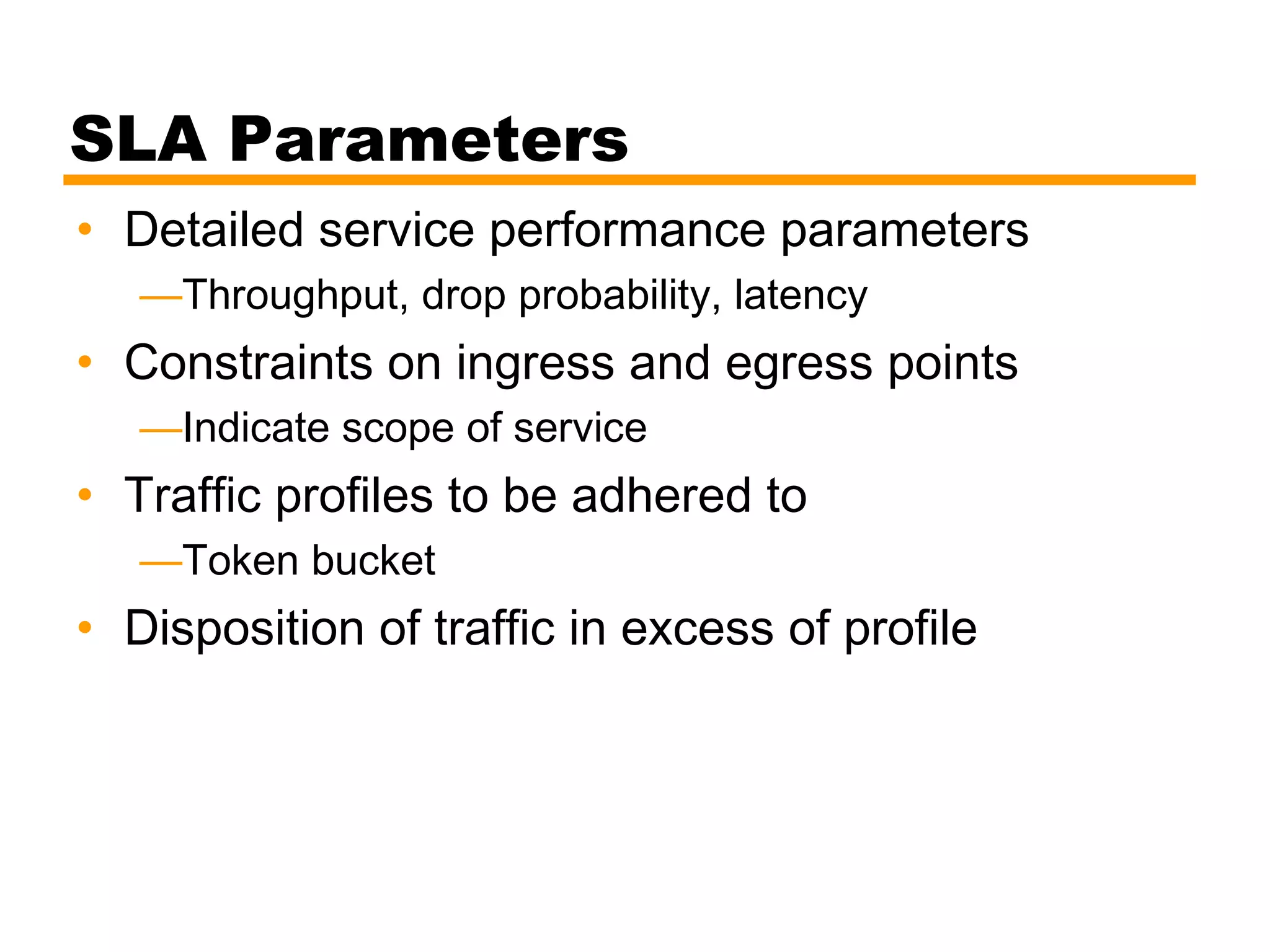 SLA Parameters
• Detailed service performance parameters
—Throughput, drop probability, latency
• Constraints on ingress and egress points
—Indicate scope of service
• Traffic profiles to be adhered to
—Token bucket
• Disposition of traffic in excess of profile
 