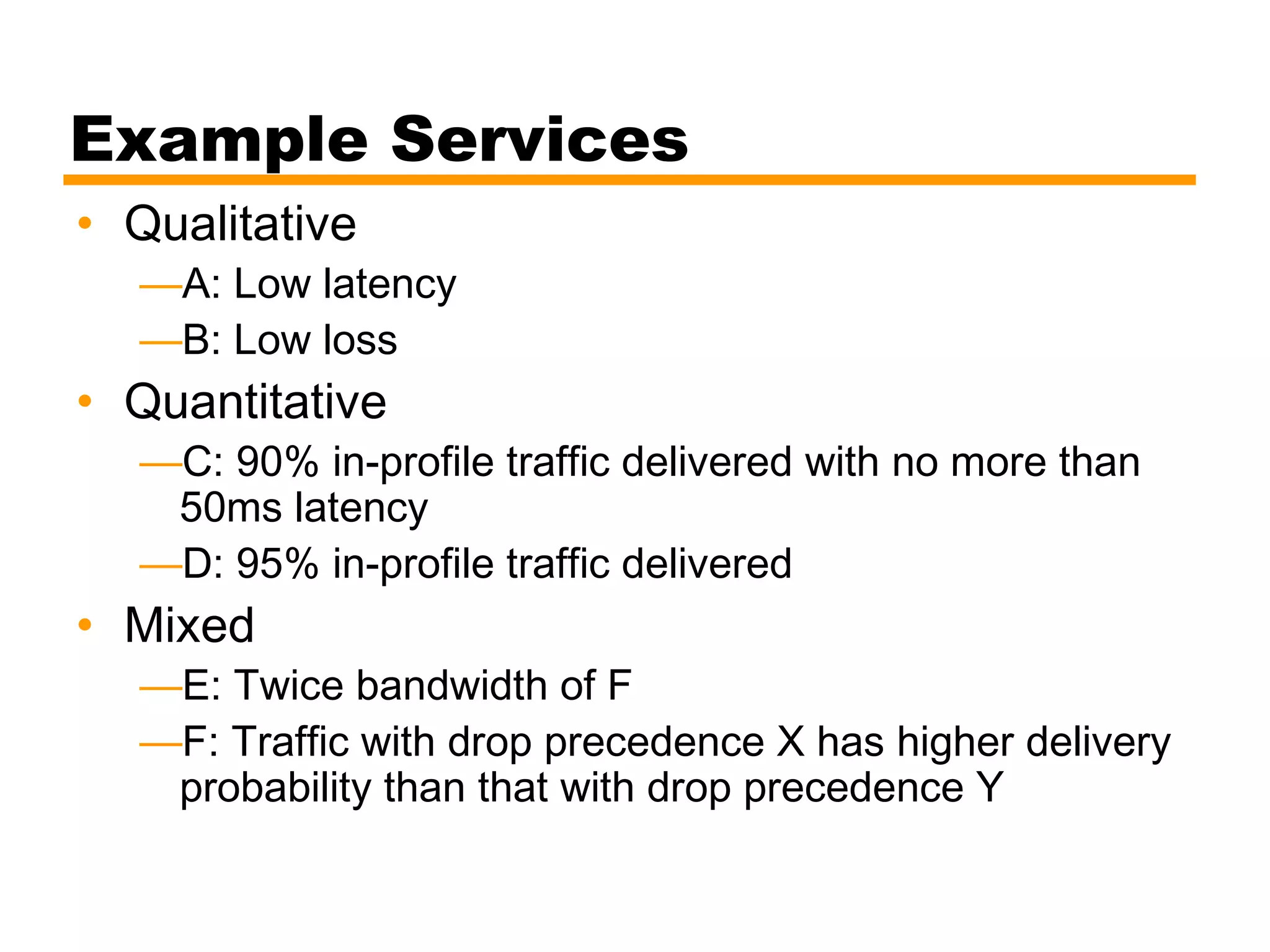Example Services
• Qualitative
—A: Low latency
—B: Low loss
• Quantitative
—C: 90% in-profile traffic delivered with no more than
50ms latency
—D: 95% in-profile traffic delivered
• Mixed
—E: Twice bandwidth of F
—F: Traffic with drop precedence X has higher delivery
probability than that with drop precedence Y
 