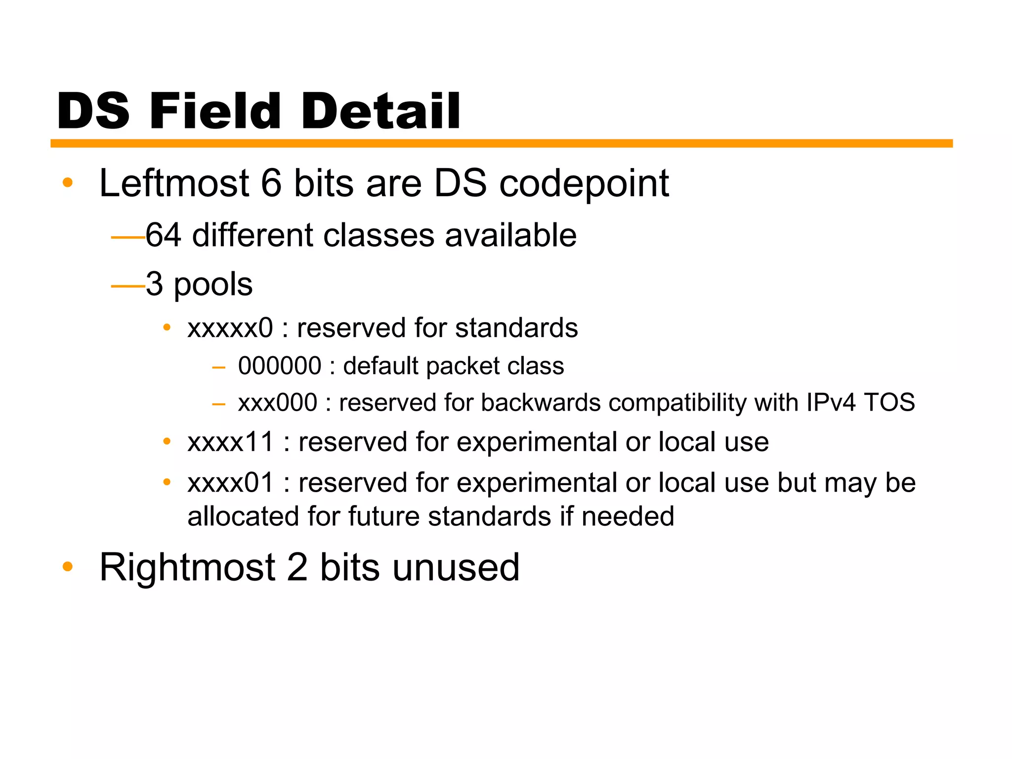 DS Field Detail
• Leftmost 6 bits are DS codepoint
—64 different classes available
—3 pools
• xxxxx0 : reserved for standards
– 000000 : default packet class
– xxx000 : reserved for backwards compatibility with IPv4 TOS
• xxxx11 : reserved for experimental or local use
• xxxx01 : reserved for experimental or local use but may be
allocated for future standards if needed
• Rightmost 2 bits unused
 