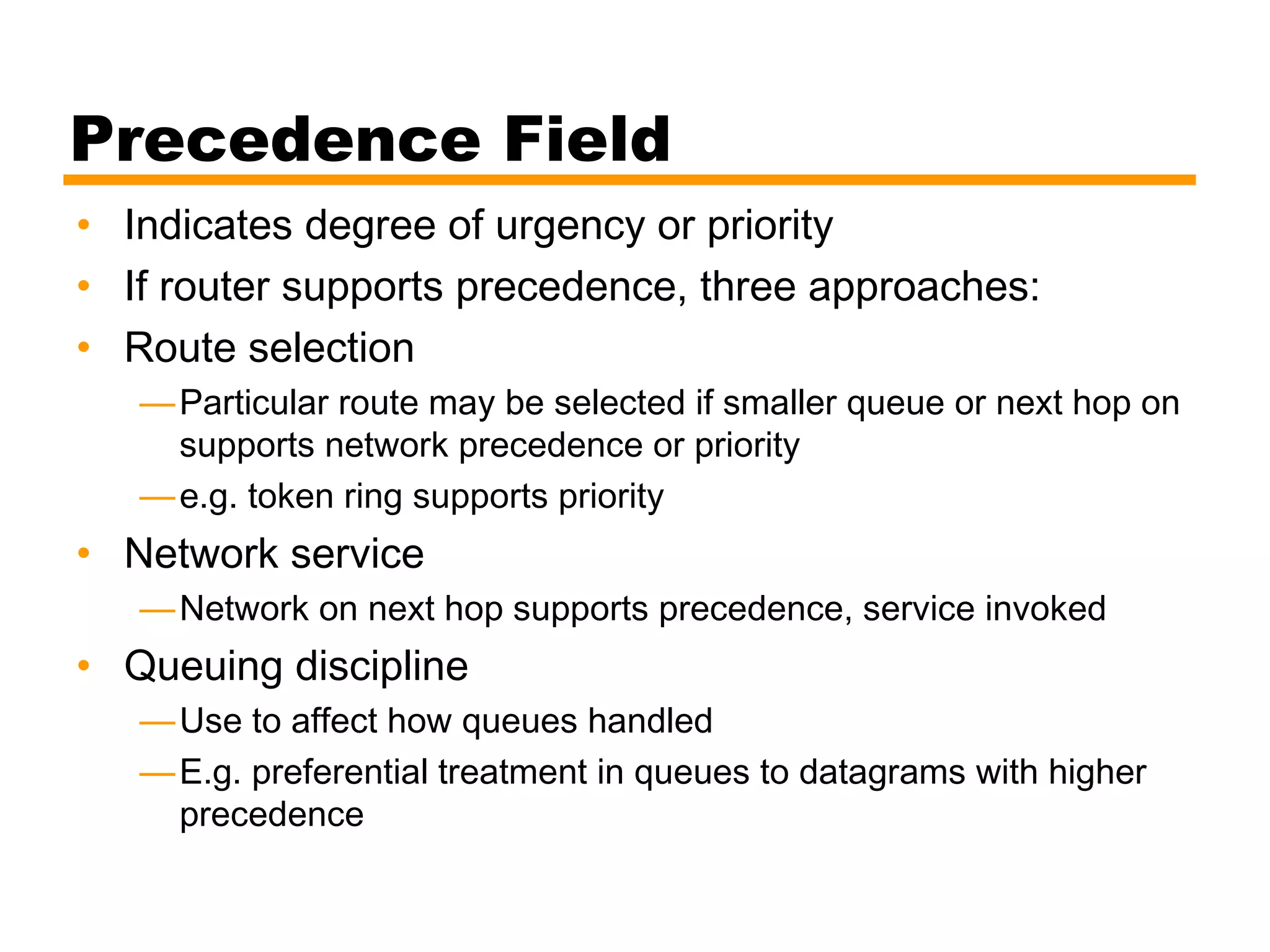Precedence Field
• Indicates degree of urgency or priority
• If router supports precedence, three approaches:
• Route selection
—Particular route may be selected if smaller queue or next hop on
supports network precedence or priority
—e.g. token ring supports priority
• Network service
—Network on next hop supports precedence, service invoked
• Queuing discipline
—Use to affect how queues handled
—E.g. preferential treatment in queues to datagrams with higher
precedence
 