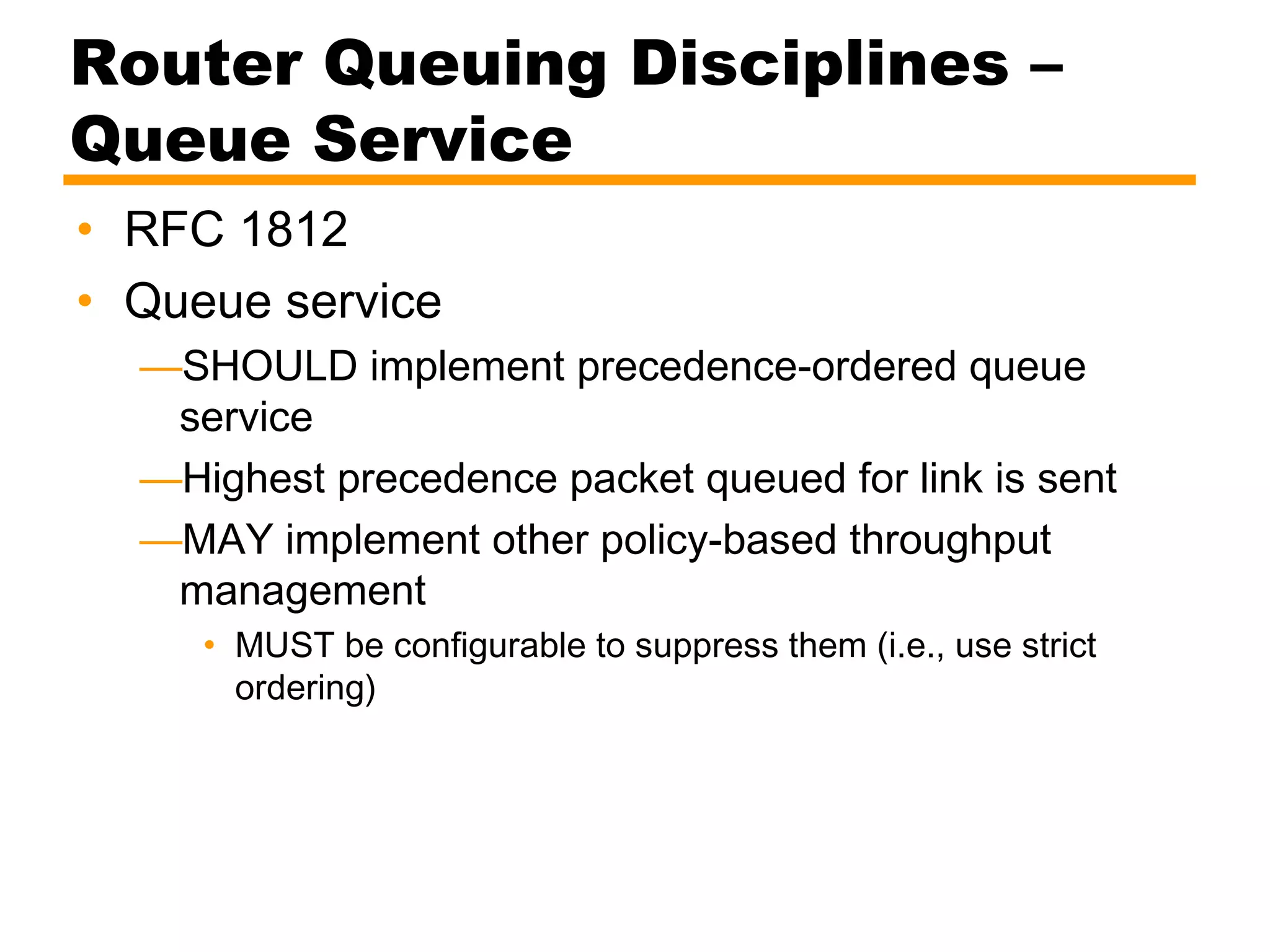 Router Queuing Disciplines –
Queue Service
• RFC 1812
• Queue service
—SHOULD implement precedence-ordered queue
service
—Highest precedence packet queued for link is sent
—MAY implement other policy-based throughput
management
• MUST be configurable to suppress them (i.e., use strict
ordering)
 