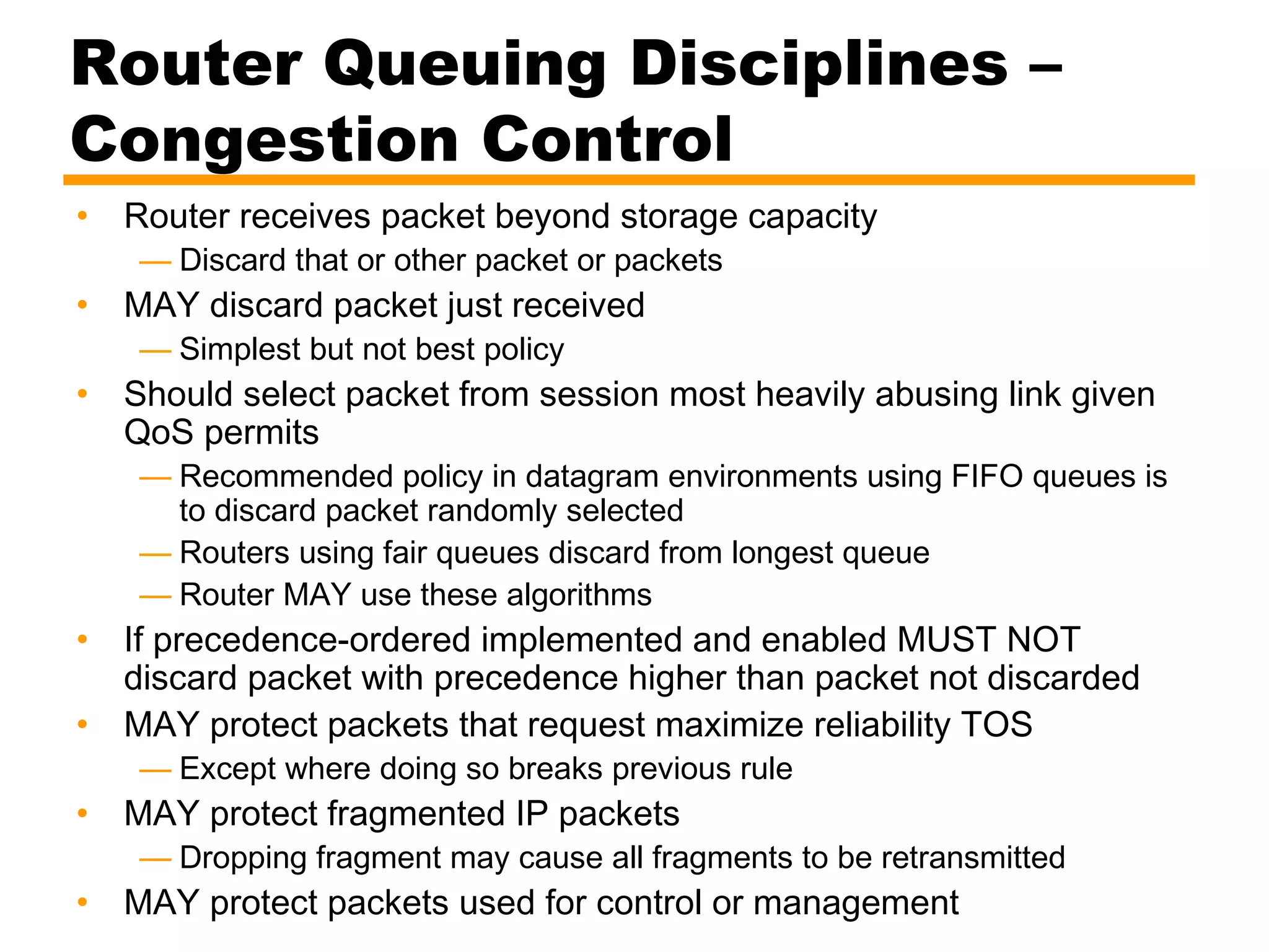 Router Queuing Disciplines –
Congestion Control
• Router receives packet beyond storage capacity
— Discard that or other packet or packets
• MAY discard packet just received
— Simplest but not best policy
• Should select packet from session most heavily abusing link given
QoS permits
— Recommended policy in datagram environments using FIFO queues is
to discard packet randomly selected
— Routers using fair queues discard from longest queue
— Router MAY use these algorithms
• If precedence-ordered implemented and enabled MUST NOT
discard packet with precedence higher than packet not discarded
• MAY protect packets that request maximize reliability TOS
— Except where doing so breaks previous rule
• MAY protect fragmented IP packets
— Dropping fragment may cause all fragments to be retransmitted
• MAY protect packets used for control or management
 