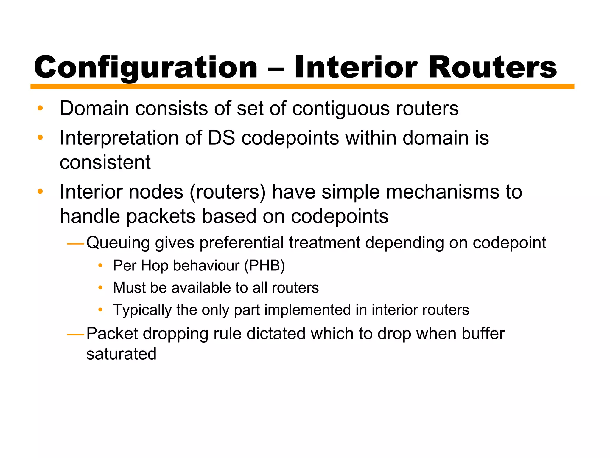 Configuration – Interior Routers
• Domain consists of set of contiguous routers
• Interpretation of DS codepoints within domain is
consistent
• Interior nodes (routers) have simple mechanisms to
handle packets based on codepoints
—Queuing gives preferential treatment depending on codepoint
• Per Hop behaviour (PHB)
• Must be available to all routers
• Typically the only part implemented in interior routers
—Packet dropping rule dictated which to drop when buffer
saturated
 