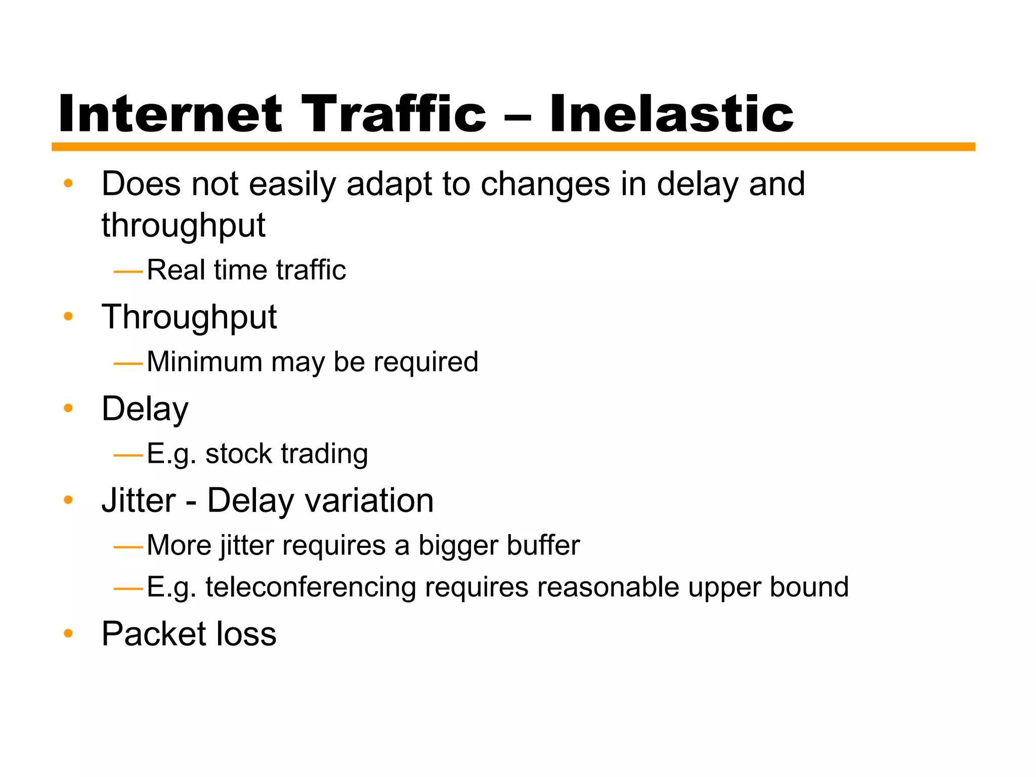 Internet Traffic – Inelastic
• Does not easily adapt to changes in delay and
throughput
—Real time traffic
• Throughput
—Minimum may be required
• Delay
—E.g. stock trading
• Jitter - Delay variation
—More jitter requires a bigger buffer
—E.g. teleconferencing requires reasonable upper bound
• Packet loss
 