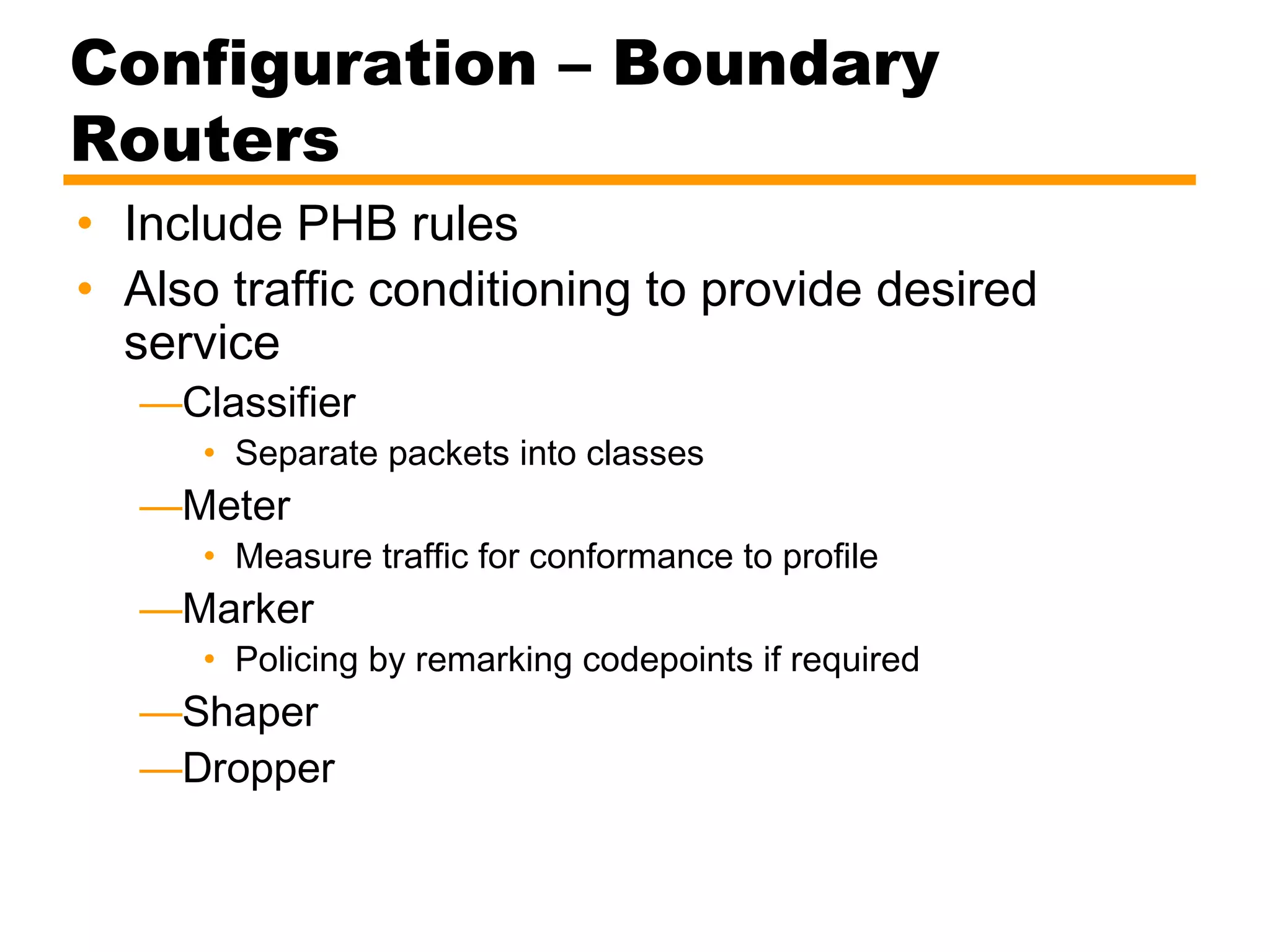 Configuration – Boundary
Routers
• Include PHB rules
• Also traffic conditioning to provide desired
service
—Classifier
• Separate packets into classes
—Meter
• Measure traffic for conformance to profile
—Marker
• Policing by remarking codepoints if required
—Shaper
—Dropper
 