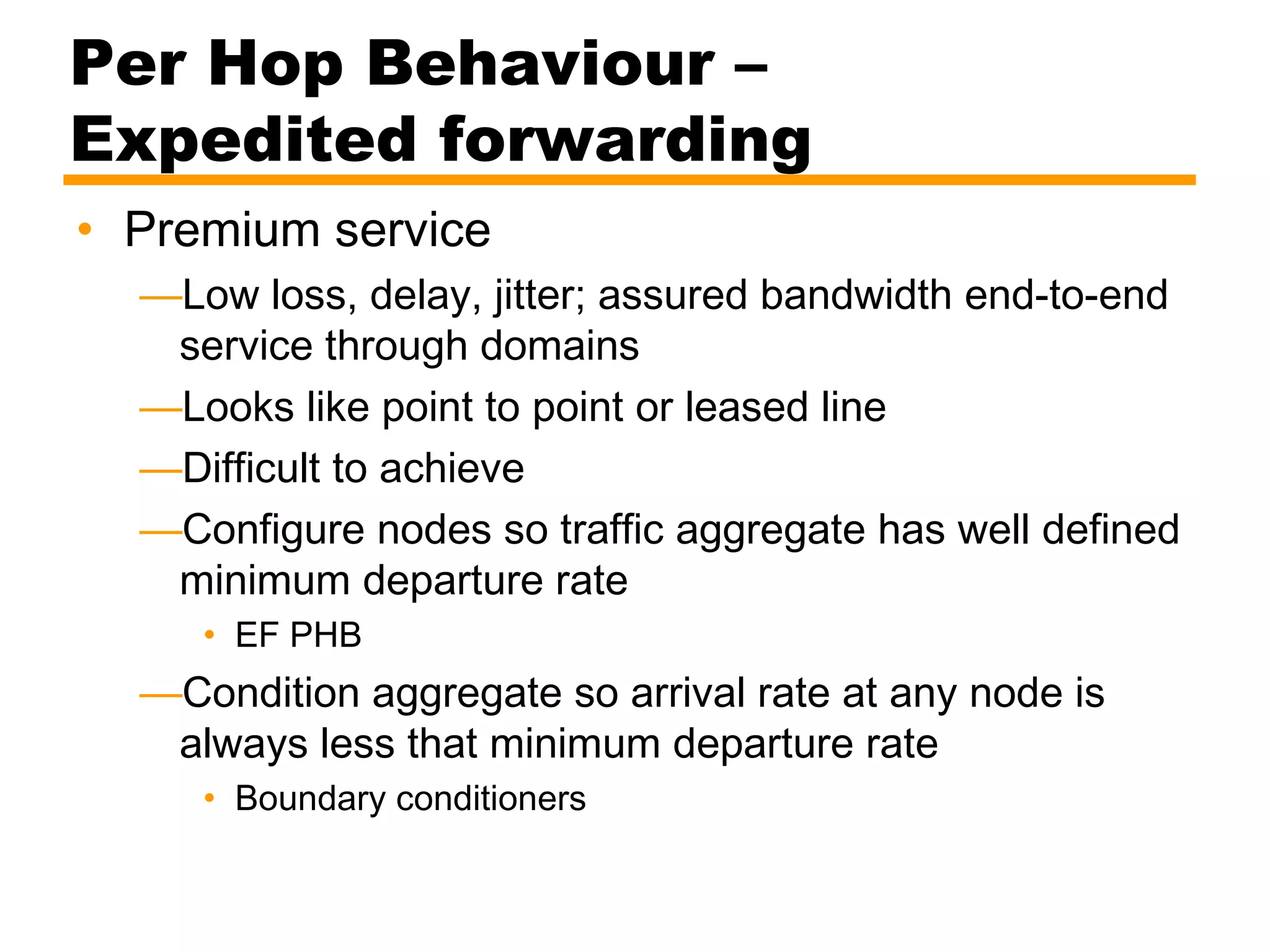 Per Hop Behaviour –
Expedited forwarding
• Premium service
—Low loss, delay, jitter; assured bandwidth end-to-end
service through domains
—Looks like point to point or leased line
—Difficult to achieve
—Configure nodes so traffic aggregate has well defined
minimum departure rate
• EF PHB
—Condition aggregate so arrival rate at any node is
always less that minimum departure rate
• Boundary conditioners
 