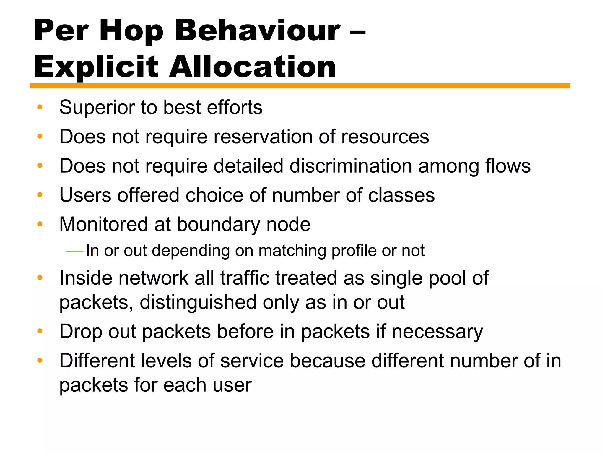 Per Hop Behaviour –
Explicit Allocation
• Superior to best efforts
• Does not require reservation of resources
• Does not require detailed discrimination among flows
• Users offered choice of number of classes
• Monitored at boundary node
—In or out depending on matching profile or not
• Inside network all traffic treated as single pool of
packets, distinguished only as in or out
• Drop out packets before in packets if necessary
• Different levels of service because different number of in
packets for each user
 