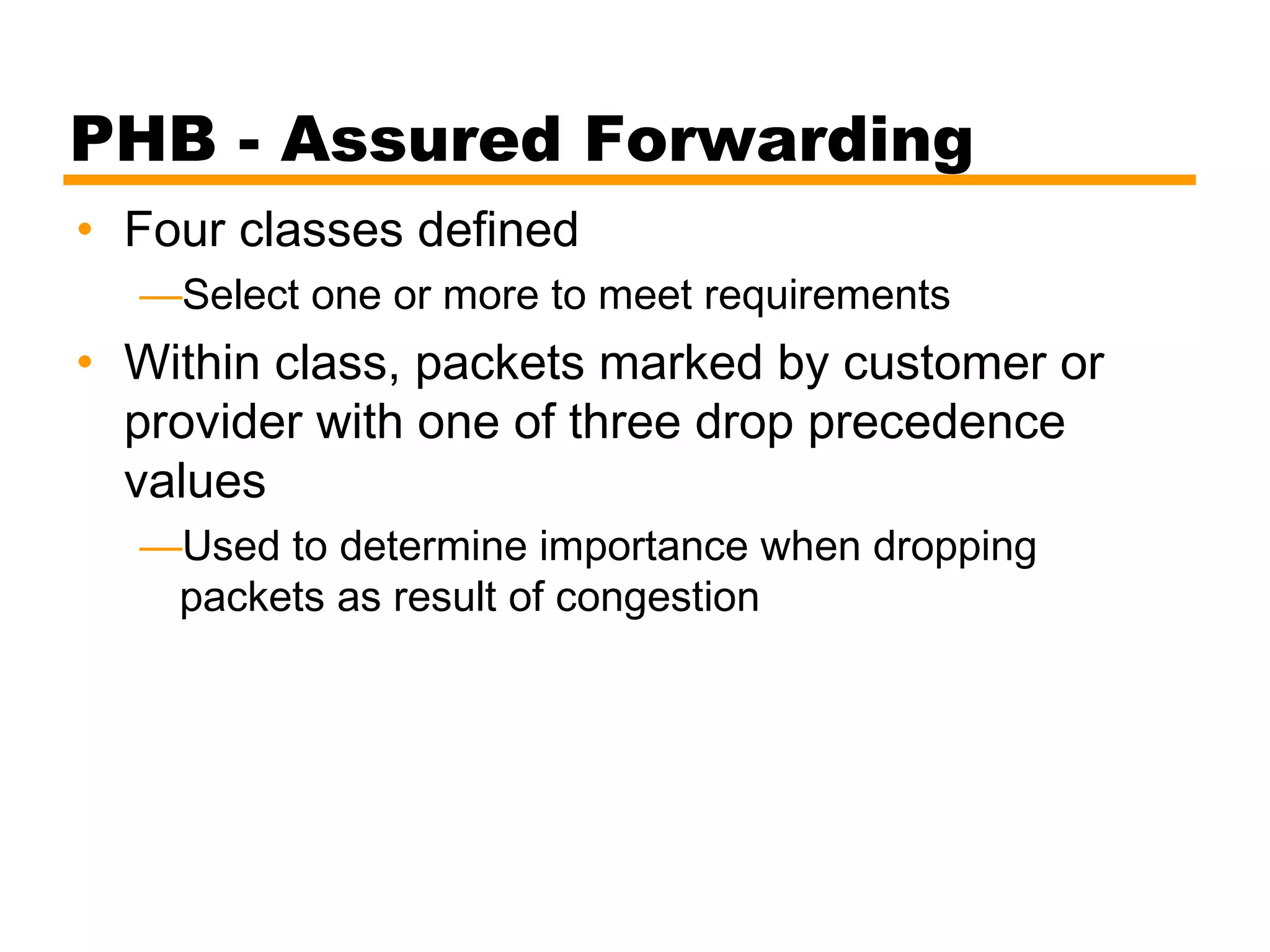 PHB - Assured Forwarding
• Four classes defined
—Select one or more to meet requirements
• Within class, packets marked by customer or
provider with one of three drop precedence
values
—Used to determine importance when dropping
packets as result of congestion
 