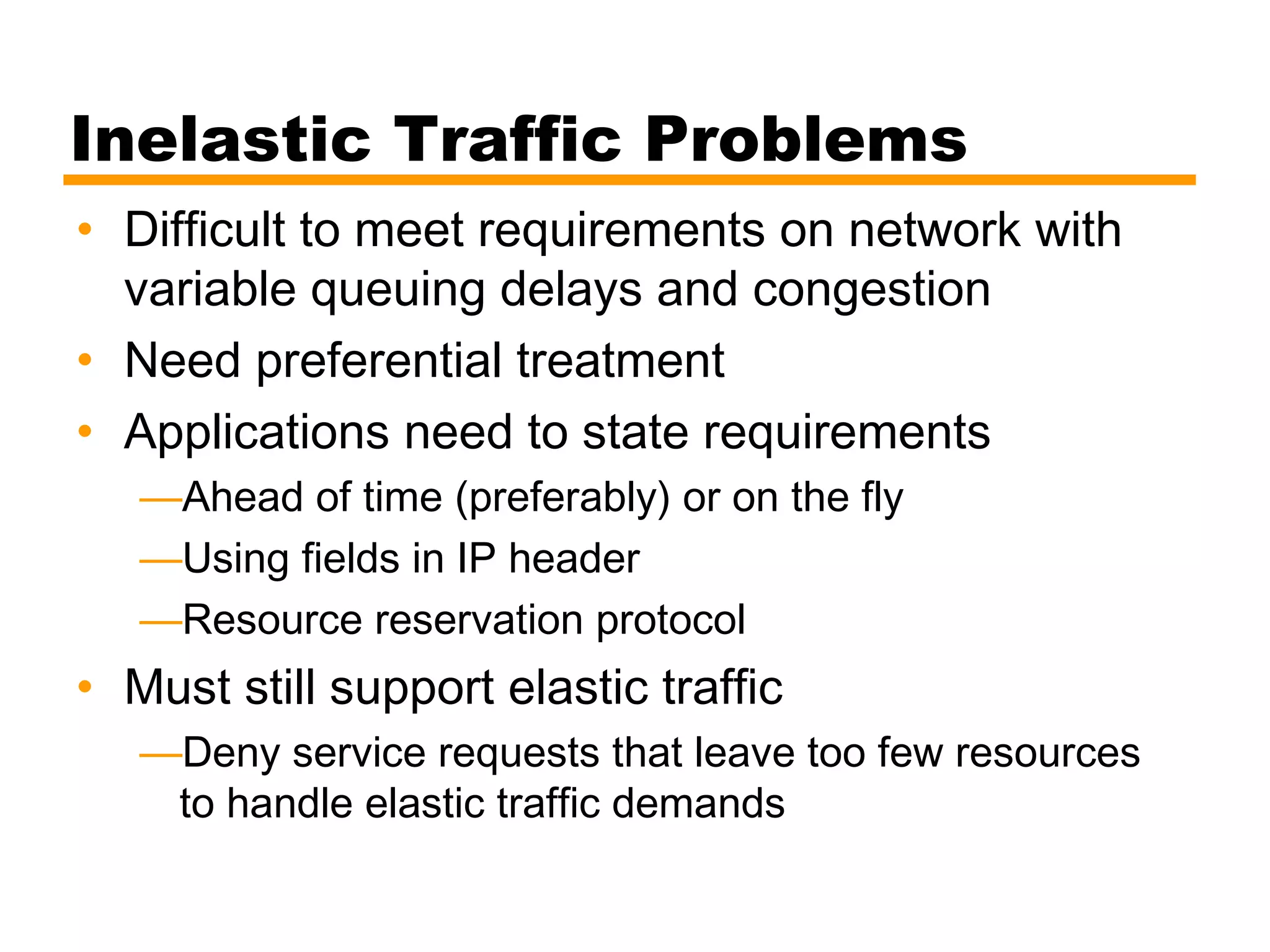Inelastic Traffic Problems
• Difficult to meet requirements on network with
variable queuing delays and congestion
• Need preferential treatment
• Applications need to state requirements
—Ahead of time (preferably) or on the fly
—Using fields in IP header
—Resource reservation protocol
• Must still support elastic traffic
—Deny service requests that leave too few resources
to handle elastic traffic demands
 