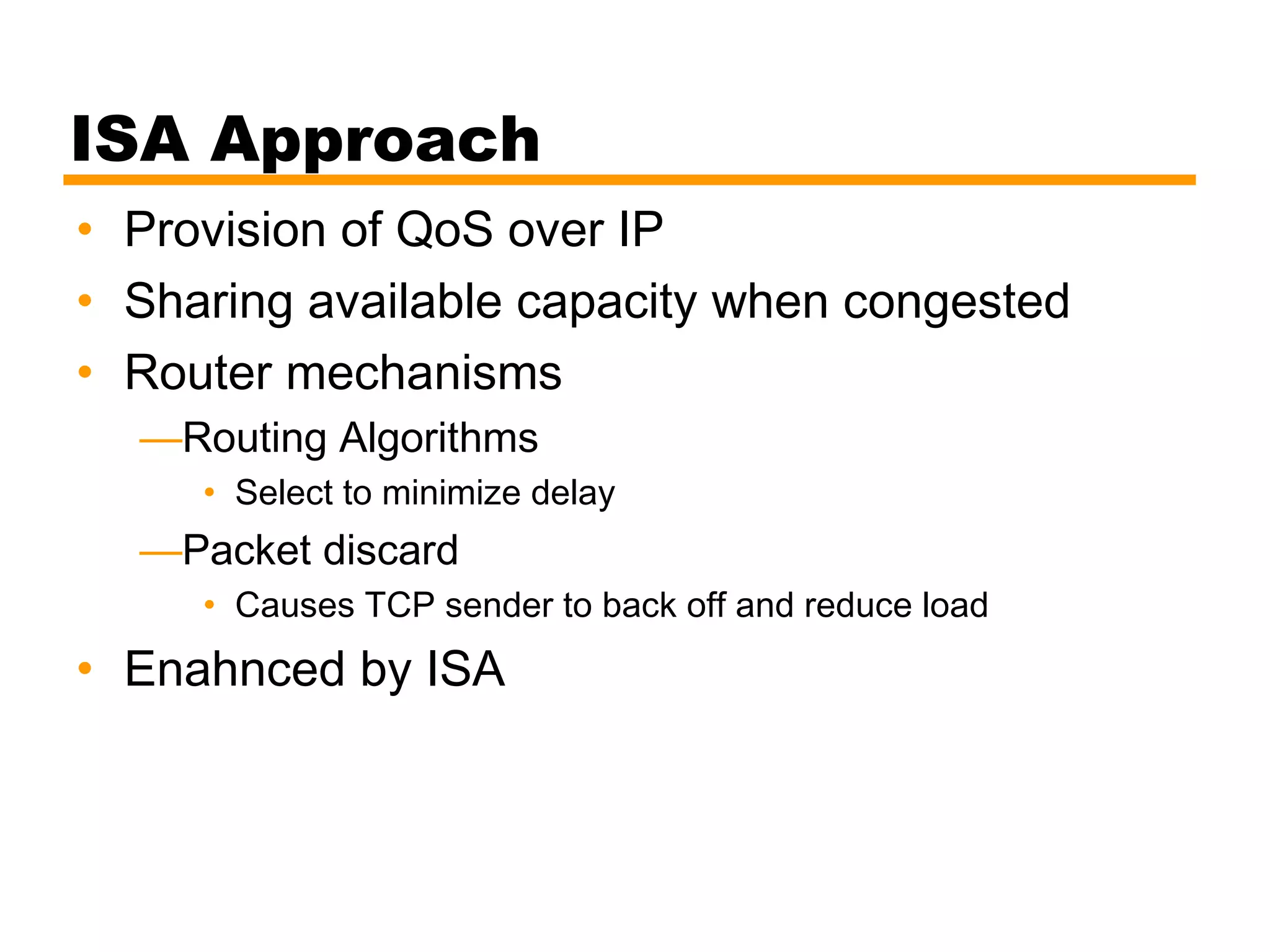 ISA Approach
• Provision of QoS over IP
• Sharing available capacity when congested
• Router mechanisms
—Routing Algorithms
• Select to minimize delay
—Packet discard
• Causes TCP sender to back off and reduce load
• Enahnced by ISA
 