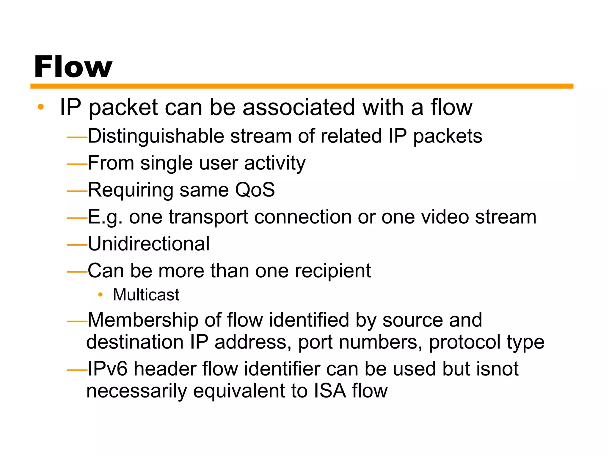 Flow
• IP packet can be associated with a flow
—Distinguishable stream of related IP packets
—From single user activity
—Requiring same QoS
—E.g. one transport connection or one video stream
—Unidirectional
—Can be more than one recipient
• Multicast
—Membership of flow identified by source and
destination IP address, port numbers, protocol type
—IPv6 header flow identifier can be used but isnot
necessarily equivalent to ISA flow
 