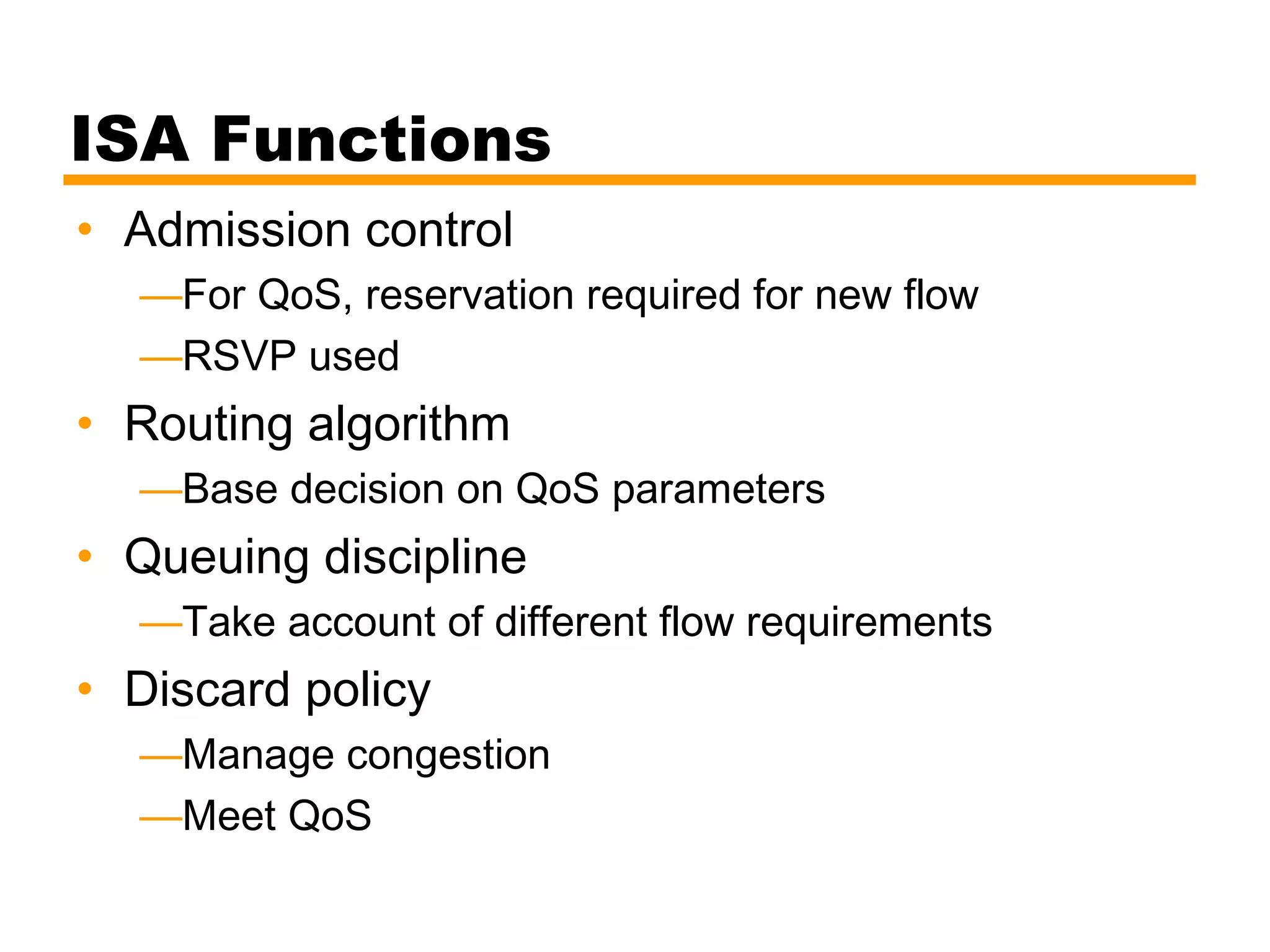 ISA Functions
• Admission control
—For QoS, reservation required for new flow
—RSVP used
• Routing algorithm
—Base decision on QoS parameters
• Queuing discipline
—Take account of different flow requirements
• Discard policy
—Manage congestion
—Meet QoS
 