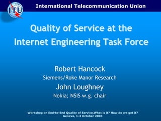 International Telecommunication Union



    Quality of Service at the
Internet Engineering Task Force

                    Robert Hancock
             Siemens/Roke Manor Research
                     John Loughney
                   Nokia; NSIS w.g. chair


   Workshop on End-to-End Quality of Service.What is it? How do we get it?
                        Geneva, 1-3 October 2003
 