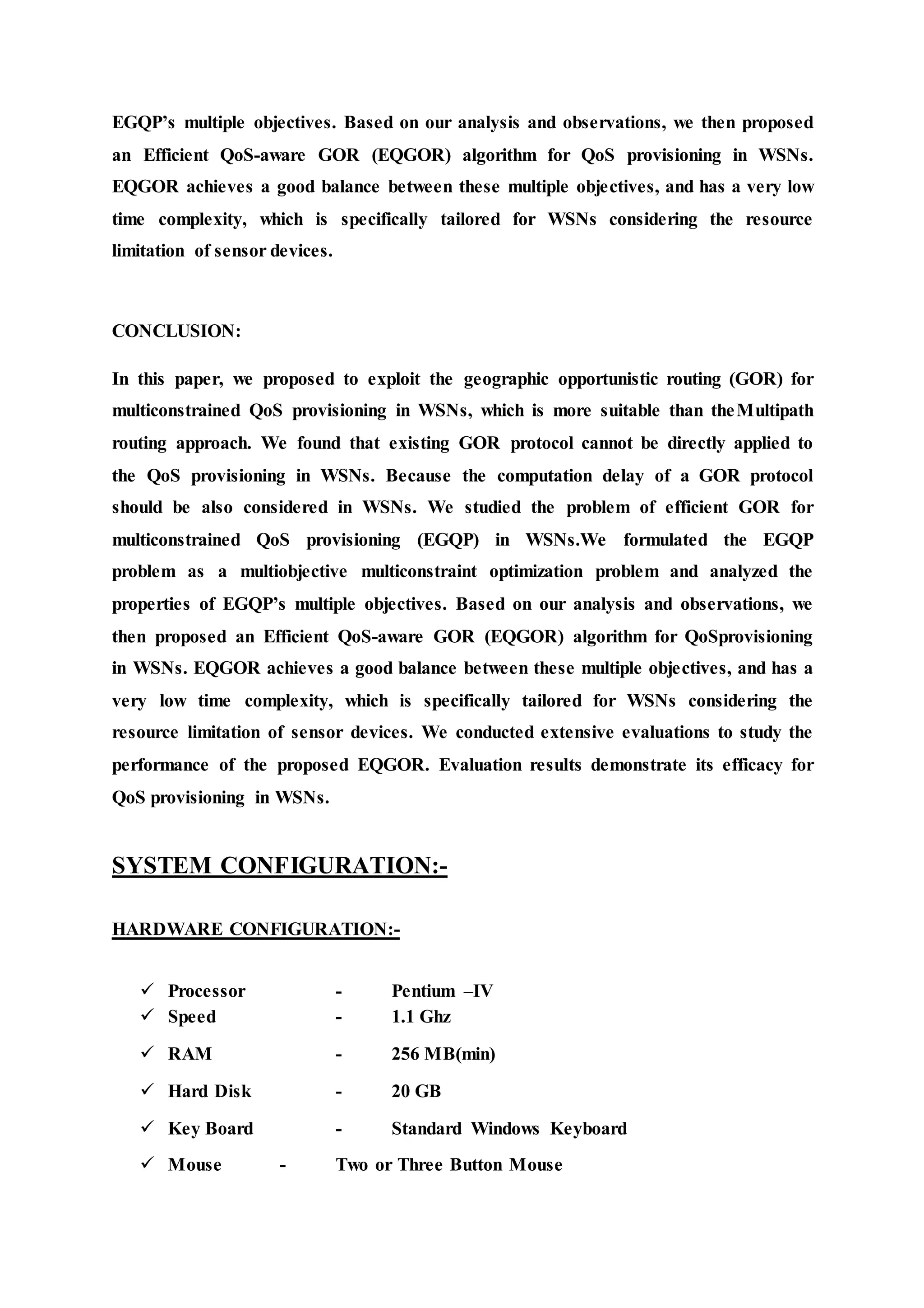 EGQP’s multiple objectives. Based on our analysis and observations, we then proposed 
an Efficient QoS-aware GOR (EQGOR) algorithm for QoS provisioning in WSNs. 
EQGOR achieves a good balance between these multiple objectives, and has a very low 
time complexity, which is specifically tailored for WSNs considering the resource 
limitation of sensor devices. 
CONCLUSION: 
In this paper, we proposed to exploit the geographic opportunistic routing (GOR) for 
multiconstrained QoS provisioning in WSNs, which is more suitable than theMultipath 
routing approach. We found that existing GOR protocol cannot be directly applied to 
the QoS provisioning in WSNs. Because the computation delay of a GOR protocol 
should be also considered in WSNs. We studied the problem of efficient GOR for 
multiconstrained QoS provisioning (EGQP) in WSNs.We formulated the EGQP 
problem as a multiobjective multiconstraint optimization problem and analyzed the 
properties of EGQP’s multiple objectives. Based on our analysis and observations, we 
then proposed an Efficient QoS-aware GOR (EQGOR) algorithm for QoSprovisioning 
in WSNs. EQGOR achieves a good balance between these multiple objectives, and has a 
very low time complexity, which is specifically tailored for WSNs considering the 
resource limitation of sensor devices. We conducted extensive evaluations to study the 
performance of the proposed EQGOR. Evaluation results demonstrate its efficacy for 
QoS provisioning in WSNs. 
SYSTEM CONFIGURATION:- 
HARDWARE CONFIGURATION:- 
 Processor - Pentium –IV 
 Speed - 1.1 Ghz 
 RAM - 256 MB(min) 
 Hard Disk - 20 GB 
 Key Board - Standard Windows Keyboard 
 Mouse - Two or Three Button Mouse 
 
