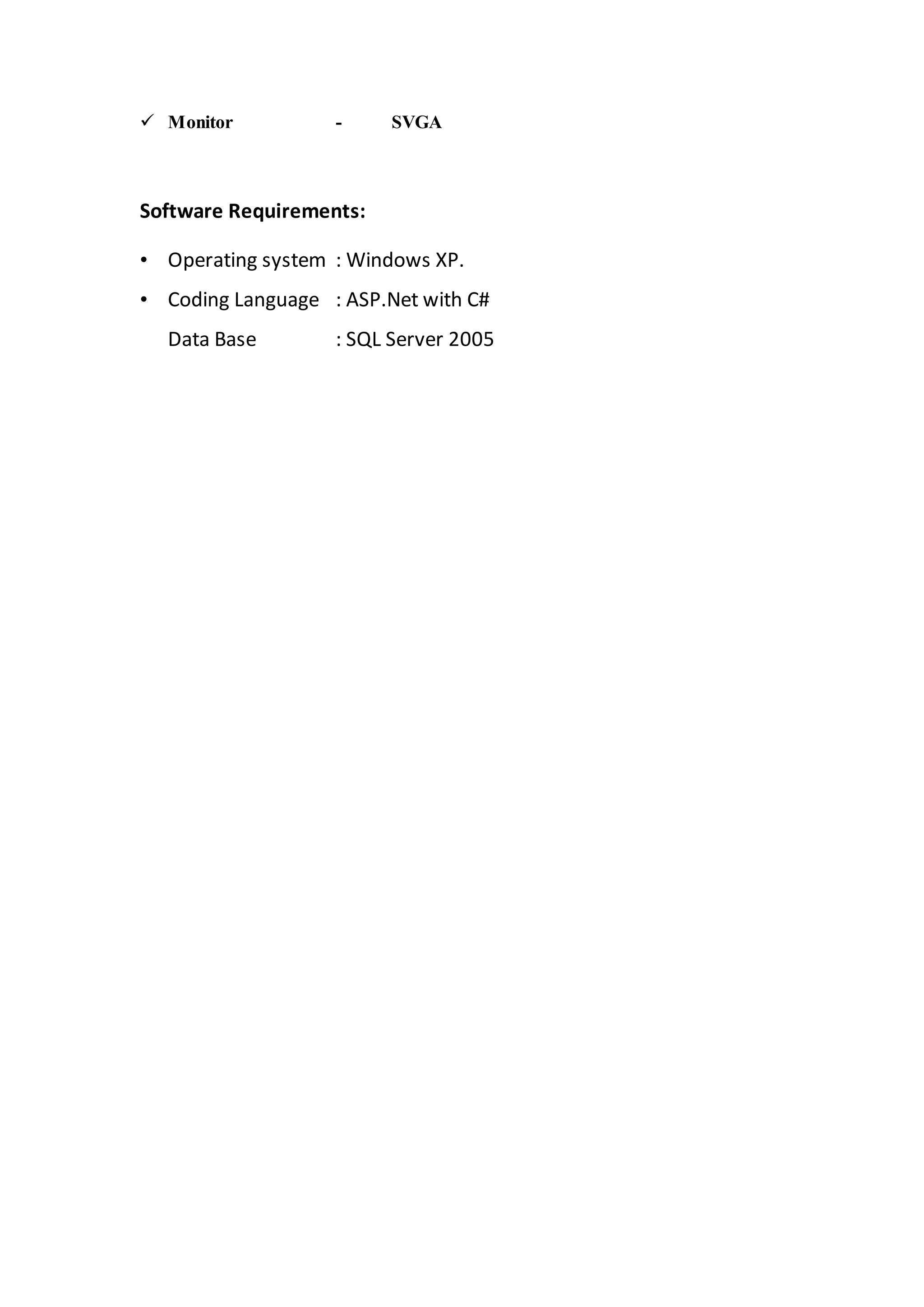  Monitor - SVGA 
Software Requirements: 
• Operating system : Windows XP. 
• Coding Language : ASP.Net with C# 
Data Base : SQL Server 2005 
