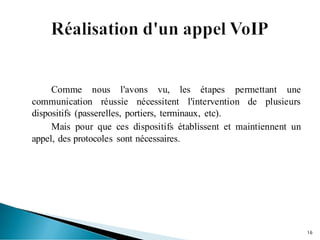 Comme nous l'avons vu, les étapes permettant une
communication réussie nécessitent l'intervention de plusieurs
dispositifs (passerelles, portiers, terminaux, etc).
Mais pour que ces dispositifs établissent et maintiennent un
appel, des protocoles sont nécessaires.
16
 