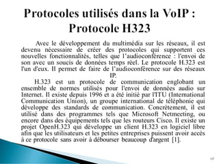 Avec le développement du multimédia sur les réseaux, il est
devenu nécessaire de créer des protocoles qui supportent ces
nouvelles fonctionnalités, telles que l’audioconférence : l'envoi de
son avec un soucis de données temps réel. Le protocole H.323 est
l'un d'eux. Il permet de faire de l’audioconférence sur des réseaux
IP.
H.323 est un protocole de communication englobant un
ensemble de normes utilisés pour l'envoi de données audio sur
Internet. Il existe depuis 1996 et a été initié par l'ITU (International
Communication Union), un groupe international de téléphonie qui
développe des standards de communication. Concrètement, il est
utilisé dans des programmes tels que Microsoft Netmeeting, ou
encore dans des équipements tels que les routeurs Cisco. Il existe un
projet OpenH.323 qui développe un client H.323 en logiciel libre
afin que les utilisateurs et les petites entreprises puissent avoir accès
à ce protocole sans avoir à débourser beaucoup d'argent [1].
17
 