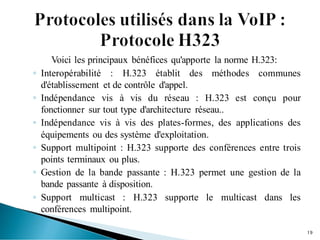 Voici les principaux bénéfices qu'apporte la norme H.323:
◦ Interopérabilité : H.323 établit des méthodes communes
d'établissement et de contrôle d'appel.
◦ Indépendance vis à vis du réseau : H.323 est conçu pour
fonctionner sur tout type d'architecture réseau..
◦ Indépendance vis à vis des plates-formes, des applications des
équipements ou des système d'exploitation.
◦ Support multipoint : H.323 supporte des conférences entre trois
points terminaux ou plus.
◦ Gestion de la bande passante : H.323 permet une gestion de la
bande passante à disposition.
◦ Support multicast : H.323 supporte le multicast dans les
conférences multipoint.
19
 