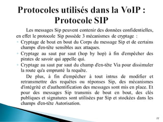 Les messages Sip peuvent contenir des données confidentielles,
en effet le protocole Sip possède 3 mécanismes de cryptage :
◦ Cryptage de bout en bout du Corps du message Sip et de certains
champs d'en-tête sensibles aux attaques.
◦ Cryptage au saut par saut (hop by hop) à fin d'empêcher des
pirates de savoir qui appelle qui.
◦ Cryptage au saut par saut du champ d'en-tête Via pour dissimuler
la route qu'a emprunté la requête.
De plus, à fin d'empêcher à tout intrus de modifier et
retransmettre des requêtes ou réponses Sip, des mécanismes
d'intégrité et d'authentification des messages sont mis en place. Et
pour des messages Sip transmis de bout en bout, des clés
publiques et signatures sont utilisées par Sip et stockées dans les
champs d'en-tête Autorisation.
22
 