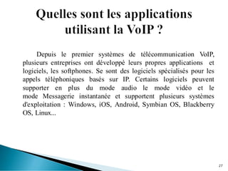 Depuis le premier systèmes de télécommunication VoIP,
plusieurs entreprises ont développé leurs propres applications et
logiciels, les softphones. Se sont des logiciels spécialisés pour les
appels téléphoniques basés sur IP. Certains logiciels peuvent
supporter en plus du mode audio le mode vidéo et le
mode Messagerie instantanée et supportent plusieurs systèmes
d'exploitation : Windows, iOS, Android, Symbian OS, Blackberry
OS, Linux...
27
 