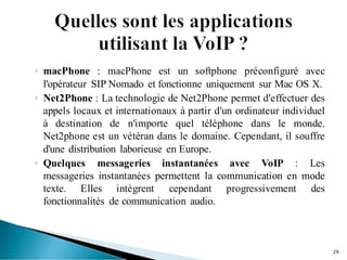 ◦ macPhone : macPhone est un softphone préconfiguré avec
l'opérateur SIP Nomado et fonctionne uniquement sur Mac OS X.
◦ Net2Phone : La technologie de Net2Phone permet d'effectuer des
appels locaux et internationaux à partir d'un ordinateur individuel
à destination de n'importe quel téléphone dans le monde.
Net2phone est un vétéran dans le domaine. Cependant, il souffre
d'une distribution laborieuse en Europe.
◦ Quelques messageries instantanées avec VoIP : Les
messageries instantanées permettent la communication en mode
texte. Elles intègrent cependant progressivement des
fonctionnalités de communication audio.
29
 