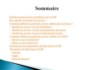 Solutionsproposésaux problèmesde la VoIP
Que signifie la Qualité de Service ?
Comment définir la qualité de service offerte par un réseau ?
◦ Qualité de service vue par l'utilisateur
◦ Qualité de service vue par le gestionnaire du réseau
◦ Qualité de service vue par l‘exploitantdu réseau
Comment définir la qualité de service offerte à la VoIP ?
◦ Qu'est-ce qu’une Qualité?
◦ Qu'est-ce qu’un Service?
Introductionaux paramètres de QoS dans la VoIP
Paramètres de QoS dans la VoIP
◦ Latence
◦ Gigue
◦ Perte de paquets
 