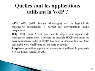◦ AIM: AIM (AOL Instant Messenger) est un logiciel de
messagerie instantanée. Il permet les conversations audio
uniquement.
◦ ICQ: ICQ (pour I seek you) est le doyen des logiciels de
messagerie instantanée. Il intègre un module ICQPhone pour les
communications audio et ICQVideo pour la vidéoconférence. Une
passerelle vers Net2Phone est en outre proposée.
◦ Linphone: première application open-source utilisant le protocole
SIP sur Linux, lancée en 2001.
31
 
