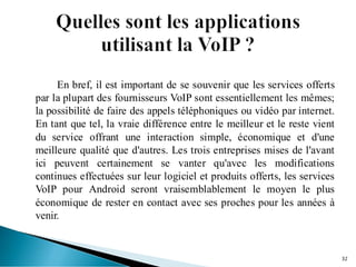 En bref, il est important de se souvenir que les services offerts
par la plupart des fournisseurs VoIP sont essentiellement les mêmes;
la possibilité de faire des appels téléphoniques ou vidéo par internet.
En tant que tel, la vraie différence entre le meilleur et le reste vient
du service offrant une interaction simple, économique et d'une
meilleure qualité que d'autres. Les trois entreprises mises de l'avant
ici peuvent certainement se vanter qu'avec les modifications
continues effectuées sur leur logiciel et produits offerts, les services
VoIP pour Android seront vraisemblablement le moyen le plus
économique de rester en contact avec ses proches pour les années à
venir.
32
 