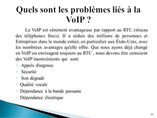 La VoIP est sûrement avantageuse par rapport au RTC (réseau
des téléphones fixes). Il a séduis des millions de personnes et
Entreprises dans le monde entier, en particulier aux États-Unis, avec
les nombreux avantages qu'elle offre. Que nous ayons déjà changé
en VoIP ou envisagent toujours au RTC , nous devons être conscient
des VoIP inconvénients qui sont:
◦ Appels d'urgence
◦ Sécurité
◦ Son dégradé
◦ Qualité vocale
◦ Dépendance à la bande passante
◦ Dépendance électrique
33
 