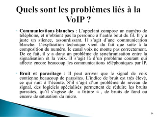 ◦ Communications blanches : L’appelant compose un numéro de
téléphone, et n’obtient pas la personne à l’autre bout du fil. Il y a
juste un silence, assourdissant. Il s’agit d’une communication
blanche. L’explication technique vient du fait que suite à la
composition du numéro, le canal voix ne monte pas correctement.
De ce fait, il y a donc un problème de synchronisation entre la
signalisation et la voix. Il s’agit là d’un problème courant qui
affecte encore beaucoup les communications téléphoniques par IP.
◦ Bruit et parasitage : Il peut arriver que le signal de voix
contienne beaucoup de parasites. L’indice de bruit est très élevé,
ce qui nuit à l’écoute. S’il s’agit d’un problème de niveau de
signal, des logiciels spécialisés permettent de réduire les bruits
parasites, qu’il s’agisse de « friture » , de bruits de fond ou
encore de saturation du micro.
34
 