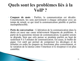 ◦ Coupure de mots : Parfois, la communication est décalée.
Concrètement, les sons parviennent à chaque utilisateur avec un
temps de retard, ce qui rend la communication pénible et parfois
incompréhensible.
◦ Perte de conversation : L’altération de la communication dans la
durée est aussi une cause relativement fréquente de problème. A
partir de la quinzième minute de communication, la qualité sonore
se dégrade, bien que cela puisse se produire parfois au bout de
seulement 4 à 5 minutes de communication. En cause, le buffer de
gigue. Cet outil qui permet de compenser les décalages et de
remettre en ordre les paquets ne fonctionne plus correctement, et
la variation de la latence entre l’émetteur et le récepteur n’est plus
contrôlée.
35
 