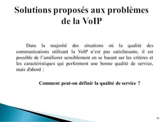 Dans la majorité des situations où la qualité des
communications utilisant la VoIP n’est pas satisfaisante, il est
possible de l’améliorer sensiblement en se basant sur les critères et
les caractéristiques qui performent une bonne qualité de service,
mais d'abord :
Comment peut-on définir la qualité de service ?
36
 