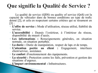 La qualité de service (QDS) ou quality of service (QoS) est la
capacité de véhiculer dans de bonnes conditions un type de trafic
donné [2], et cela en respectant certains critères qui se résument en
[3] :
◦ L’offre de service : Mode d’utilisation, réseau utilisé, fiabilité du
service.
◦ L’accessibilité : Depuis l’extérieur, à l’intérieur du réseau,
disponibilité du moyen d’accès.
◦ Les informations : Renseignements générales, en situation
normale, en situation perturbée.
◦ La durée : Durée de manipulation, respect de laps et de temps.
◦ L’attention portée au client : Engagement, interfaces
client/service, assistance.
◦ Le confort :Fonctionnement des équipements.
◦ La sécurité : Protection contre les fails, prévention et gestion des
situations d’urgence.
◦ L’impact environnemental : Infrastructures.
37
 