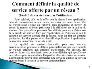 Pour celui-ci, débit utile offert par le réseau à son application,
délai de transmission de ses trames, variation maximale de ce délai
de transmission (gigue ou "jitter"), taux instantané et moyen de
pertes de trames pourront participer à la définition de la qualité du
service. Ces paramètres pourront être définis pour caractériser soit
la demande de service faite par l'application ou l'utilisateur soit la
garantie de service donnée par le réseau pour un flot de données
particulier. Le flot pourra être identifié d'application à application,
de machine à machine ou de site à site.
La qualité de service demandée pour une certaine
communication pourra être définie ponctuellement par un ensemble
de valeurs affectées aux attributs mentionnés. Par ailleurs, des
qualités de service standards pourront être définies qui spécifieront
des valeurs pour ces attributs. On parlera alors de classes de service.
L'application pourra alors demander une certaine qualité de service
en se référant à la classe de service correspondante.
40
 