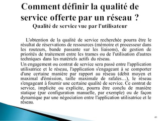 L'obtention de la qualité de service recherchée pourra être le
résultat de réservations de ressources (mémoire et processeur dans
les routeurs, bande passante sur les liaisons), de gestion de
priorités de traitement entre les trames ou de l'utilisation d'autres
techniques dans les matériels actifs du réseau.
Un engagement ou contrat de service sera passé entre l'application
utilisatrice et le réseau, l'application s'engageant à se comporter
d'une certaine manière par rapport au réseau (débit moyen et
maximal d'émission, taille maximale de rafales…), le réseau
s'engageant à fournir une certaine qualité de service. Ce contrat de
service, implicite ou explicite, pourra être conclu de manière
statique (par configuration manuelle, par exemple) ou de façon
dynamique par une négociation entre l'application utilisatrice et le
réseau.
41
 
