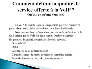 En VoIP, la qualité signifie simplement pouvoir écouter et
parler d'une voix claire et continue, sans bruit indésirable.
Pour une meilleur présentation , on divise la définition de la
QoS offerte par la VoIP en deux partie: Qualité et Service.
En premier, la qualité dépend des facteurs suivants:
◦ Disponibilité
◦ Débit
◦ Latence ou délai de transmission
◦ Caractéristiques de retard cohérentes (appelées gigue)
◦ Perte de données ou taux de perte de paquets.
44
 