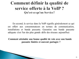 En second, le service dans la VoIP signifie généralement ce qui
est offert aux consommateurs en termes de communication,
installations et bande passante. Garantire une bande passante
adéquate c'est l'un des plus grands défis des réseaux aujourd'hui:
Comment atteindre une bonne qualité de voix avec une bande
passante limitée et souvent partagée ?
45
 