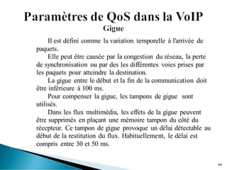 Il est défini comme la variation temporelle à l'arrivée de
paquets.
Elle peut être causée par la congestion du réseau, la perte
de synchronisation ou par des les différentes voies prises par
les paquets pour atteindre la destination.
La gigue entre le début et la fin de la communication doit
être inférieure à 100 ms.
Pour compenser la gigue, les tampons de gigue sont
utilisés.
Dans les flux multimédia, les effets de la gigue peuvent
être supprimés en plaçant une mémoire tampon du côté du
récepteur. Ce tampon de gigue provoque un délai détectable au
début de la restitution du flux. Habituellement, le délai est
compris entre 30 et 50 ms.
48
 