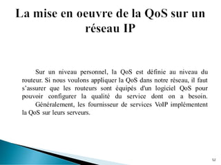Sur un niveau personnel, la QoS est définie au niveau du
routeur. Si nous voulons appliquer la QoS dans notre réseau, il faut
s’assurer que les routeurs sont équipés d'un logiciel QoS pour
pouvoir configurer la qualité du service dont on a besoin.
Généralement, les fournisseur de services VoIP implémentent
la QoS sur leurs serveurs.
52
 